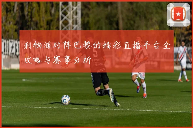 利物浦对阵巴黎的精彩直播平台全攻略与赛事分析