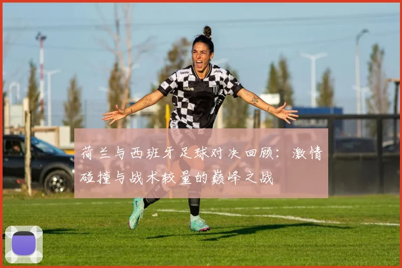 荷兰与西班牙足球对决回顾：激情碰撞与战术较量的巅峰之战