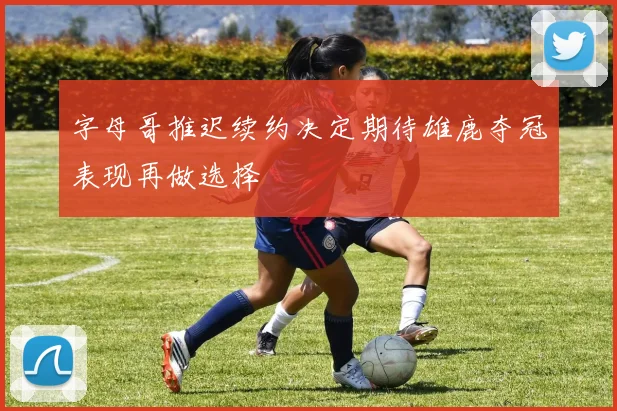 字母哥推迟续约决定期待雄鹿夺冠表现再做选择