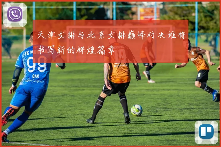 天津女排与北京女排巅峰对决谁将书写新的辉煌篇章