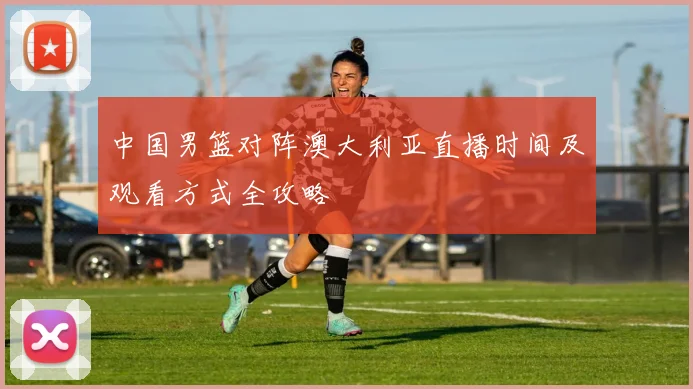中国男篮对阵澳大利亚直播时间及观看方式全攻略