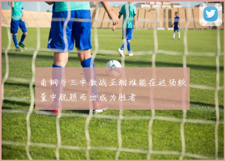 南钢与三中激战正酣谁能在这场较量中脱颖而出成为胜者