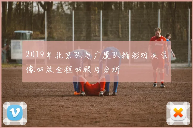 2019年北京队与广厦队精彩对决录像回放全程回顾与分析