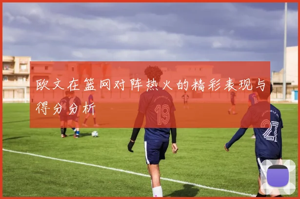 欧文在篮网对阵热火的精彩表现与得分分析
