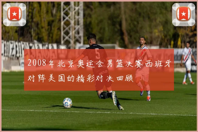 2008年北京奥运会男篮决赛西班牙对阵美国的精彩对决回顾