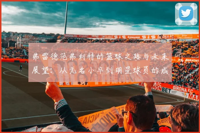 弗雷德范弗利特的篮球之路与未来展望：从无名小卒到明星球员的成长历程