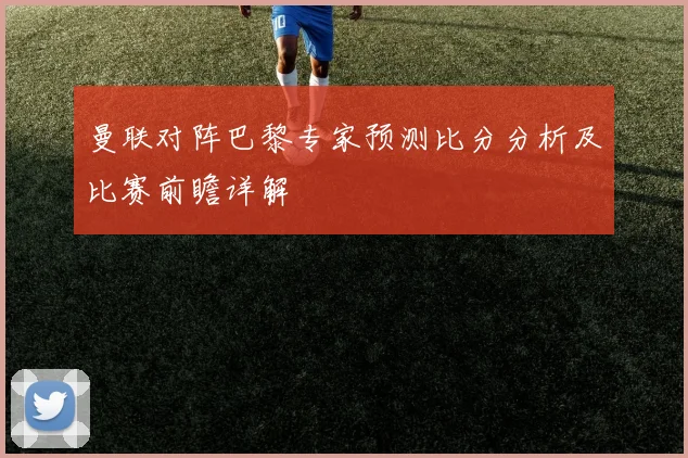 曼联对阵巴黎专家预测比分分析及比赛前瞻详解