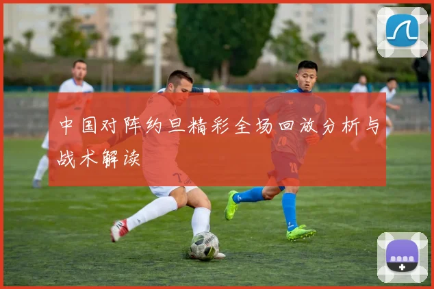 中国对阵约旦精彩全场回放分析与战术解读