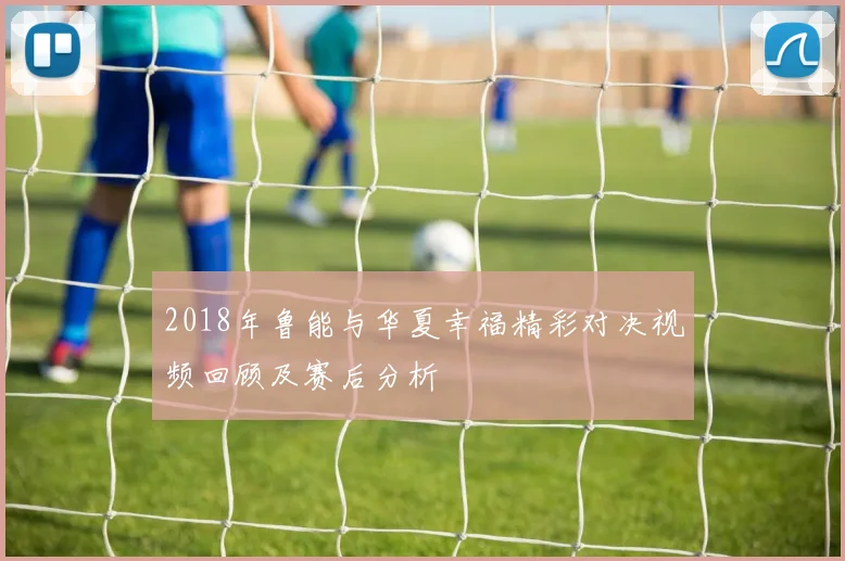 2018年鲁能与华夏幸福精彩对决视频回顾及赛后分析