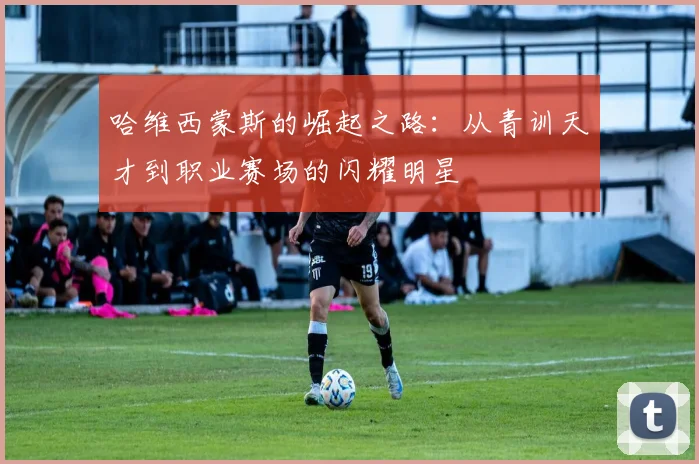 哈维西蒙斯的崛起之路：从青训天才到职业赛场的闪耀明星