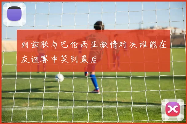 利兹联与巴伦西亚激情对决谁能在友谊赛中笑到最后