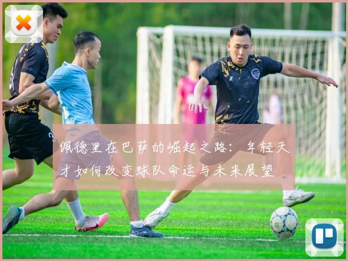 佩德里在巴萨的崛起之路：年轻天才如何改变球队命运与未来展望