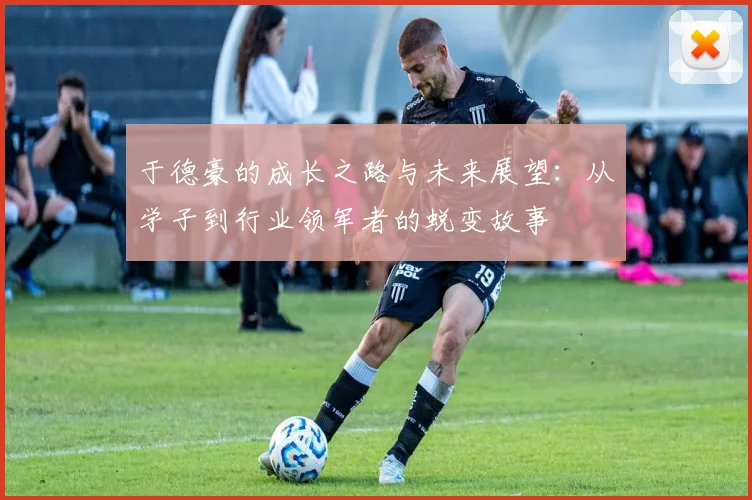 于德豪的成长之路与未来展望：从学子到行业领军者的蜕变故事