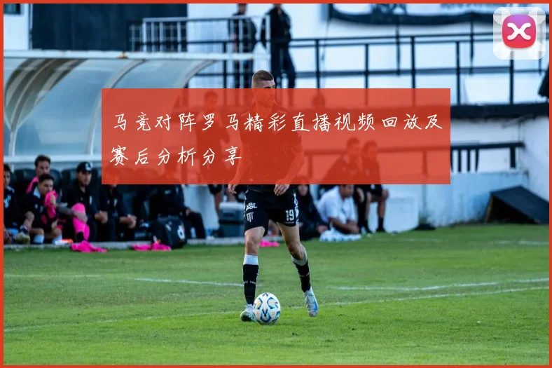 马竞对阵罗马精彩直播视频回放及赛后分析分享