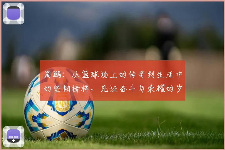 周鹏：从篮球场上的传奇到生活中的坚韧榜样，见证奋斗与荣耀的岁月