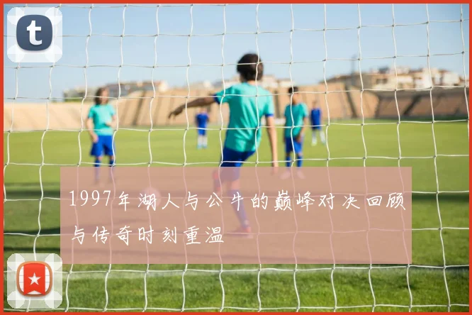 1997年湖人与公牛的巅峰对决回顾与传奇时刻重温