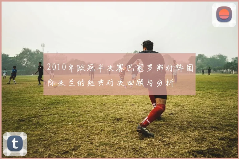2010年欧冠半决赛巴塞罗那对阵国际米兰的经典对决回顾与分析