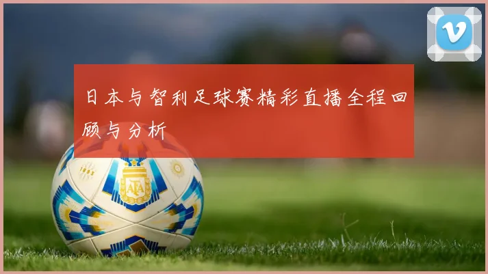 日本与智利足球赛精彩直播全程回顾与分析