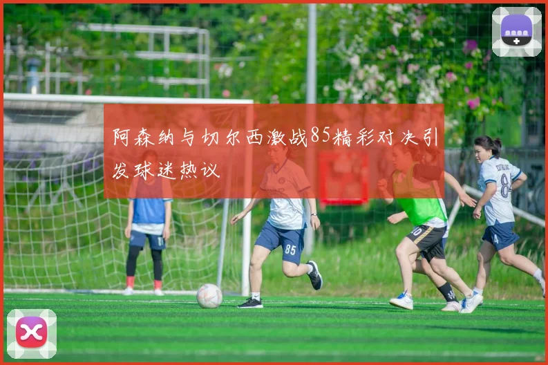 阿森纳与切尔西激战85精彩对决引发球迷热议