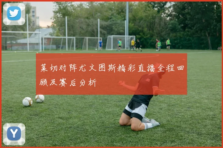 莱切对阵尤文图斯精彩直播全程回顾及赛后分析