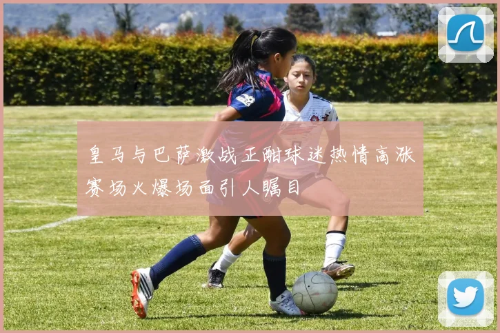 皇马与巴萨激战正酣球迷热情高涨赛场火爆场面引人瞩目