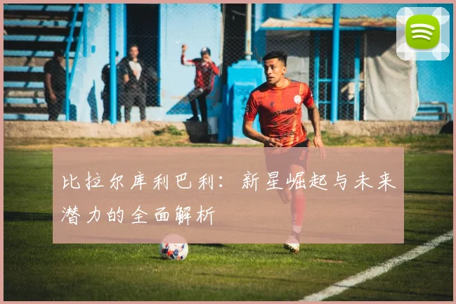 比拉尔库利巴利：新星崛起与未来潜力的全面解析