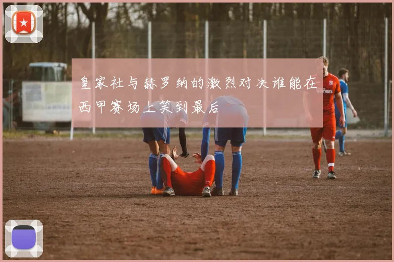 皇家社与赫罗纳的激烈对决谁能在西甲赛场上笑到最后