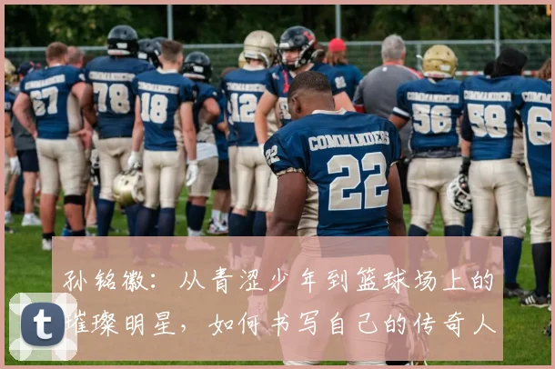 孙铭徽：从青涩少年到篮球场上的璀璨明星，如何书写自己的传奇人生