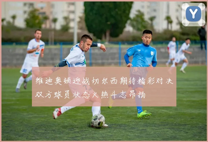 维迪奥顿迎战切尔西期待精彩对决双方球员状态火热斗志昂扬