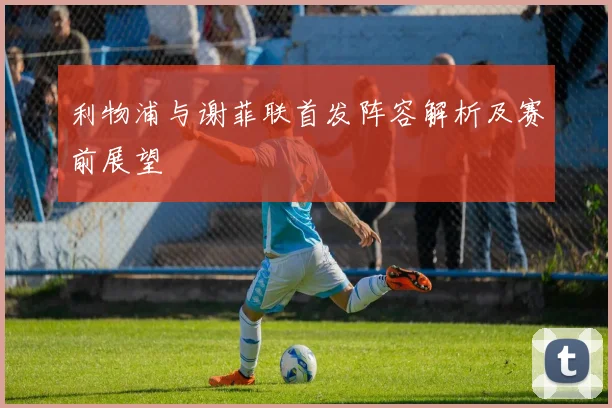 利物浦与谢菲联首发阵容解析及赛前展望