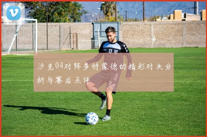 沙克04对阵多特蒙德的精彩对决分析与赛后点评