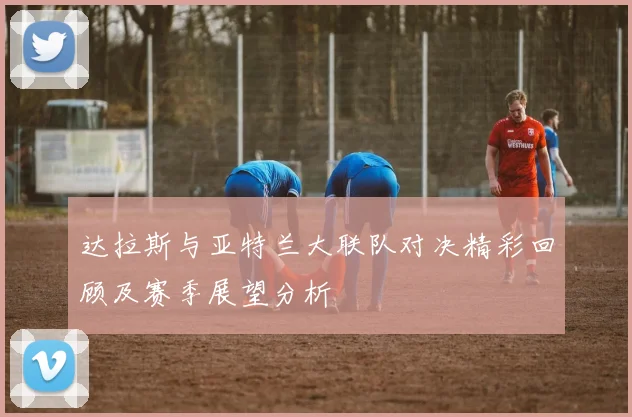达拉斯与亚特兰大联队对决精彩回顾及赛季展望分析