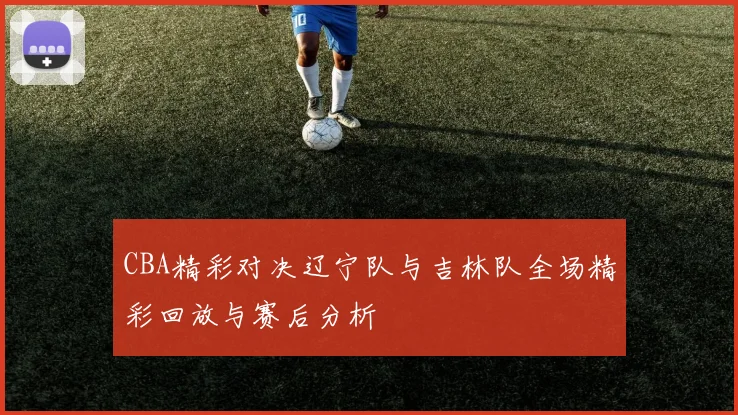 CBA精彩对决辽宁队与吉林队全场精彩回放与赛后分析