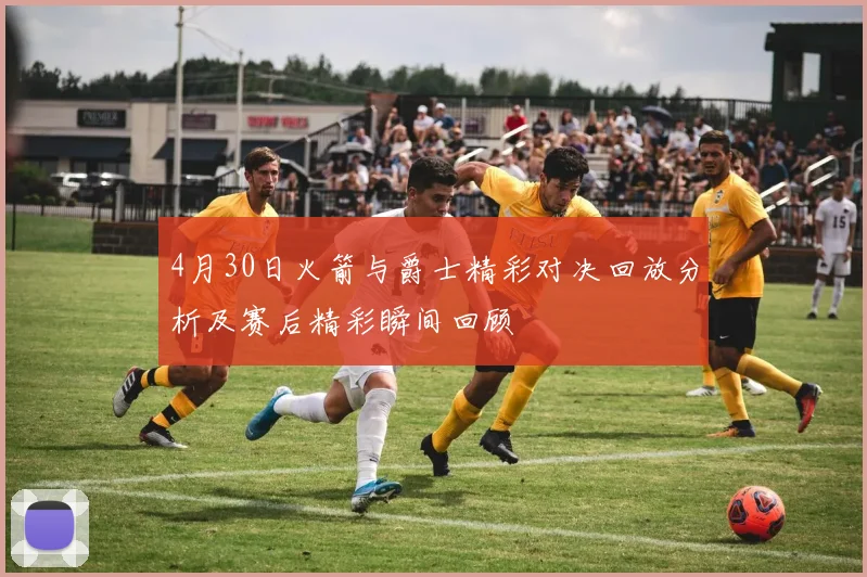 4月30日火箭与爵士精彩对决回放分析及赛后精彩瞬间回顾