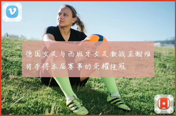 德国女足与西班牙女足激战正酣谁将夺得本届赛事的荣耀桂冠