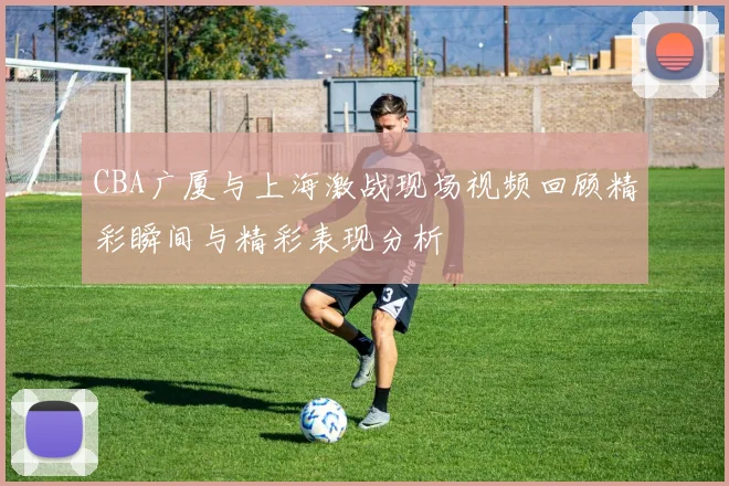 CBA广厦与上海激战现场视频回顾精彩瞬间与精彩表现分析