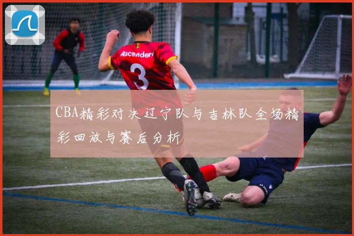 CBA精彩对决辽宁队与吉林队全场精彩回放与赛后分析