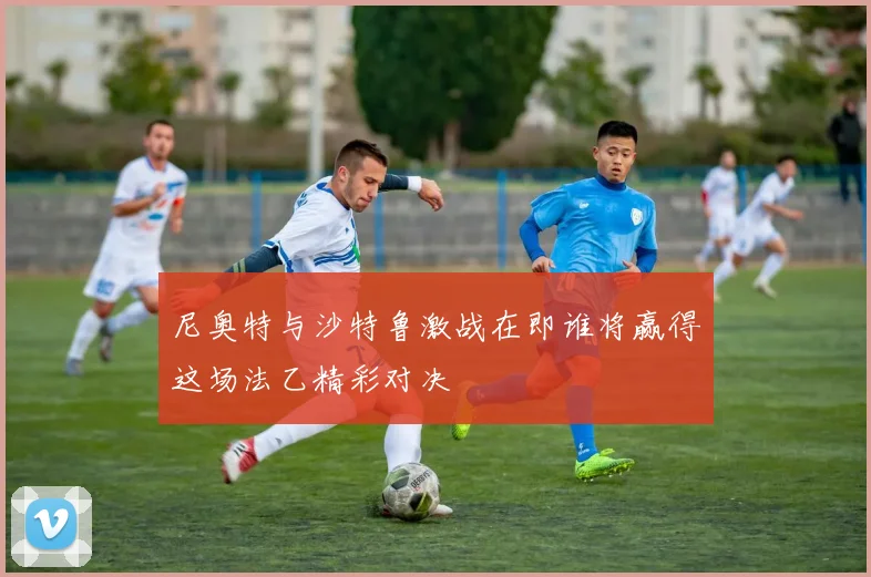 尼奥特与沙特鲁激战在即谁将赢得这场法乙精彩对决