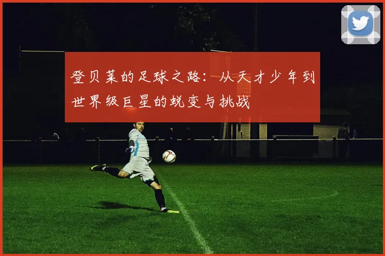 登贝莱的足球之路：从天才少年到世界级巨星的蜕变与挑战