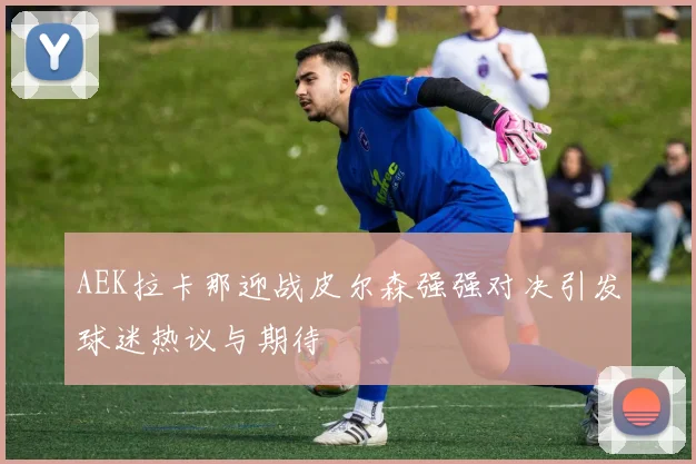 AEK拉卡那迎战皮尔森强强对决引发球迷热议与期待